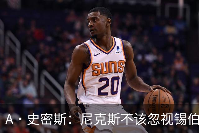 A·史密斯：尼克斯不该忽视锡伯杜的功劳 老六关键时刻应多出场